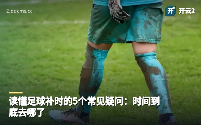 读懂足球补时的5个常见疑问：时间到底去哪了